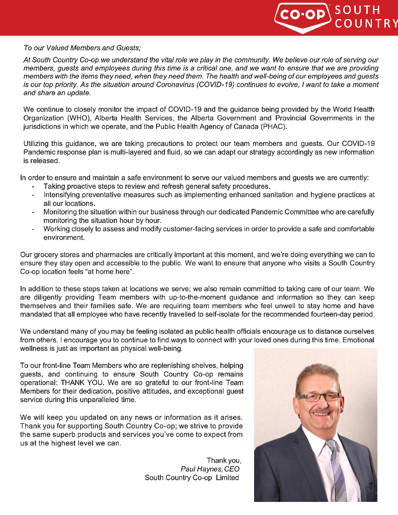 To our Valued Members and Guests; At South Country Co-op we understand the vital role we play in the community. We believe our role of serving our members, guests and employees during this time is a critical one, and we want to ensure that we are providing members with the items they need, when they need them. The health and well-being of our employees and guests is our top priority. As the situation around Coronavirus (COVID-19) continues to evolve, I want to take a moment and share an update.  We continue to closely monitor the impact of COVID-19 and the guidance being provided by the World Health Organization (WHO), Alberta Health Services, the Alberta Government and Provincial Governments in the jurisdictions in which we operate, and the Public Health Agency of Canada (PHAC).  Utilizing this guidance, we are taking precautions to protect our team members and guests. Our COVID-19 Pandemic response plan is multi-layered and fluid, so we can adapt our strategy accordingly as new information is released.  In order to ensure and maintain a safe environment to serve our valued members and guests we are currently: -	Taking proactive steps to review and refresh general safety procedures. -	Intensifying preventative measures such as implementing enhanced sanitation and hygiene practices at all our locations. -	Monitoring the situation within our business through our dedicated Pandemic Committee who are carefully monitoring the situation hour by hour. -	Working closely to assess and modify customer-facing services in order to provide a safe and comfortable environment.  Our grocery stores and pharmacies are critically important at this moment, and we’re doing everything we can to ensure they stay open and accessible to the public. We want to ensure that anyone who visits a South Country Co-op location feels “at home here”.  In addition to these steps taken at locations we serve; we also remain committed to taking care of our team. We are diligently providing Team members with up-to-the-moment guidance and information so they can keep themselves and their families safe. We are requiring team members who feel unwell to stay home and have mandated that all employee who have recently travelled to self-isolate for the recommended fourteen-day period.  We understand many of you may be feeling isolated as public health officials encourage us to distance ourselves from others. I encourage you to continue to find ways to connect with your loved ones during this time. Emotional wellness is just as important as physical well-being.   To our front-line Team Members who are replenishing shelves, helping guests, and continuing to ensure South Country Co-op remains operational: THANK YOU. We are so grateful to our front-line Team Members for their dedication, positive attitudes, and exceptional guest service during this unparalleled time.  We will keep you updated on any news or information as it arises. Thank you for supporting South Country Co-op; we strive to provide the same superb products and services you’ve come to expect from us at the highest level we can.  Thank you, Paul Haynes, CEO South Country Co-op Limited